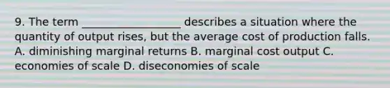 9. The term __________________ describes a situation where the quantity of output rises, but the average cost of production falls. A. diminishing marginal returns B. marginal cost output C. economies of scale D. diseconomies of scale