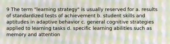 9 The term "learning strategy" is usually reserved for a. results of standardized tests of achievement b. student skills and aptitudes in adaptive behavior c. general cognitive strategies applied to learning tasks d. specific learning abilities such as memory and attention