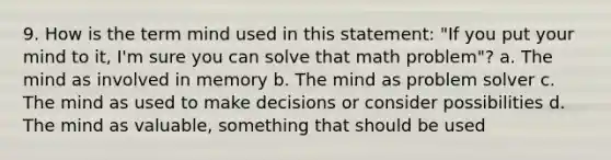 9. How is the term mind used in this statement: "If you put your mind to it, I'm sure you can solve that math problem"? a. The mind as involved in memory b. The mind as problem solver c. The mind as used to make decisions or consider possibilities d. The mind as valuable, something that should be used