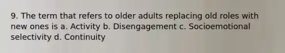 9. The term that refers to older adults replacing old roles with new ones is a. Activity b. Disengagement c. Socioemotional selectivity d. Continuity