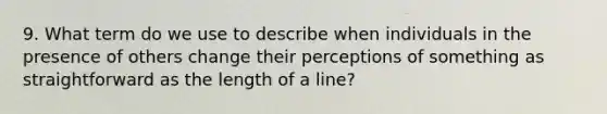 9. What term do we use to describe when individuals in the presence of others change their perceptions of something as straightforward as the length of a line?