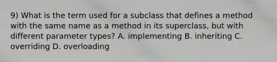 9) What is the term used for a subclass that defines a method with the same name as a method in its superclass, but with different parameter types? A. implementing B. inheriting C. overriding D. overloading