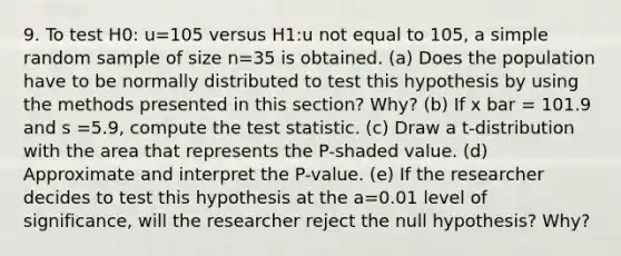 9. To test H0: u=105 versus H1:u not equal to 105, a simple random sample of size n=35 is obtained. (a) Does the population have to be normally distributed to test this hypothesis by using the methods presented in this section? Why? (b) If x bar = 101.9 and s =5.9, compute the test statistic. (c) Draw a t-distribution with the area that represents the P-shaded value. (d) Approximate and interpret the P-value. (e) If the researcher decides to test this hypothesis at the a=0.01 level of significance, will the researcher reject the null hypothesis? Why?