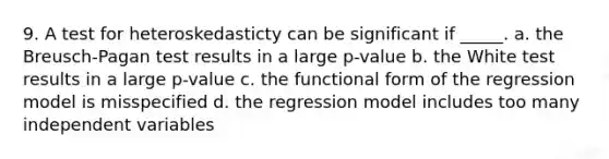 9. A test for heteroskedasticty can be significant if _____.​ a. ​the Breusch-Pagan test results in a large p-value b. ​the White test results in a large p-value c. ​the functional form of the regression model is misspecified d. the regression model includes too many independent variables