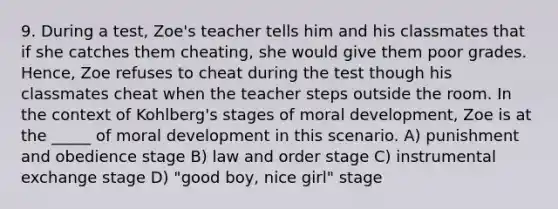 9. During a test, Zoe's teacher tells him and his classmates that if she catches them cheating, she would give them poor grades. Hence, Zoe refuses to cheat during the test though his classmates cheat when the teacher steps outside the room. In the context of Kohlberg's stages of moral development, Zoe is at the _____ of moral development in this scenario. A) punishment and obedience stage B) law and order stage C) instrumental exchange stage D) "good boy, nice girl" stage