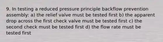 9. In testing a reduced pressure principle backflow prevention assembly: a) the relief valve must be tested first b) the apparent drop across the first check valve must be tested first c) the second check must be tested first d) the flow rate must be tested first