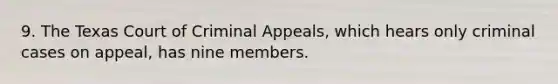 9. The Texas Court of Criminal Appeals, which hears only criminal cases on appeal, has nine members.