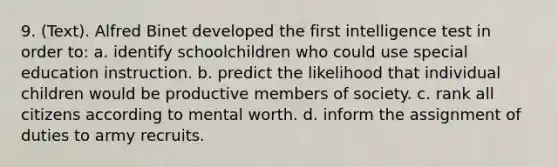 9. (Text). Alfred Binet developed the first intelligence test in order to: a. identify schoolchildren who could use special education instruction. b. predict the likelihood that individual children would be productive members of society. c. rank all citizens according to mental worth. d. inform the assignment of duties to army recruits.