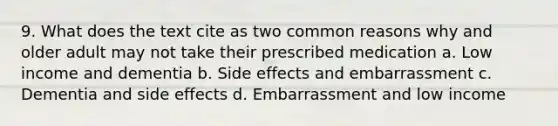 9. What does the text cite as two common reasons why and older adult may not take their prescribed medication a. Low income and dementia b. Side effects and embarrassment c. Dementia and side effects d. Embarrassment and low income