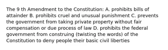 The 9 th Amendment to the Constitution: A. prohibits bills of attainder B. prohibits cruel and unusual punishment C. prevents the government from taking private property without fair compensation or due process of law D. prohibits the federal government from construing (twisting the words) of the Constitution to deny people their basic civil liberties