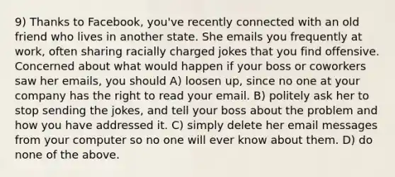 9) Thanks to Facebook, you've recently connected with an old friend who lives in another state. She emails you frequently at work, often sharing racially charged jokes that you find offensive. Concerned about what would happen if your boss or coworkers saw her emails, you should A) loosen up, since no one at your company has the right to read your email. B) politely ask her to stop sending the jokes, and tell your boss about the problem and how you have addressed it. C) simply delete her email messages from your computer so no one will ever know about them. D) do none of the above.