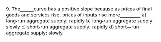 9. The______curve has a positive slope because as prices of final goods and services rise, prices of inputs rise more_________ a) long-run aggregate supply; rapidly b) long-run aggregate supply; slowly c) short-run aggregate supply; rapidly d) short—run aggregate supply; slowly