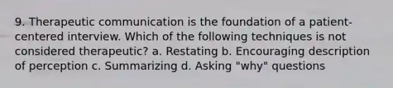 9. Therapeutic communication is the foundation of a patient- centered interview. Which of the following techniques is not considered therapeutic? a. Restating b. Encouraging description of perception c. Summarizing d. Asking "why" questions