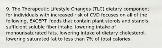 9. The Therapeutic Lifestyle Changes (TLC) dietary component for individuals with increased risk of CVD focuses on all of the following, EXCEPT: foods that contain plant sterols and stanols. sufficient soluble fiber intake. lowering intake of monounsaturated fats. lowering intake of dietary cholesterol. lowering saturated fat to less than 7% of total calories.