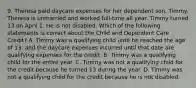 9. Theresa paid daycare expenses for her dependent son, Timmy. Theresa is unmarried and worked full-time all year. Timmy turned 13 on April 1. He is not disabled. Which of the following statements is correct about the Child and Dependent Care Credit? A. Timmy was a qualifying child until he reached the age of 13, and the daycare expenses incurred until that date are qualifying expenses for the credit. B. Timmy was a qualifying child for the entire year. C. Timmy was not a qualifying child for the credit because he turned 13 during the year. D. Timmy was not a qualifying child for the credit because he is not disabled.