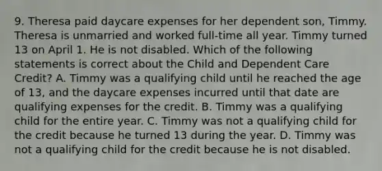 9. Theresa paid daycare expenses for her dependent son, Timmy. Theresa is unmarried and worked full-time all year. Timmy turned 13 on April 1. He is not disabled. Which of the following statements is correct about the Child and Dependent Care Credit? A. Timmy was a qualifying child until he reached the age of 13, and the daycare expenses incurred until that date are qualifying expenses for the credit. B. Timmy was a qualifying child for the entire year. C. Timmy was not a qualifying child for the credit because he turned 13 during the year. D. Timmy was not a qualifying child for the credit because he is not disabled.