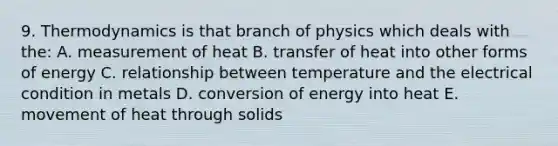 9. Thermodynamics is that branch of physics which deals with the: A. measurement of heat B. transfer of heat into other forms of energy C. relationship between temperature and the electrical condition in metals D. conversion of energy into heat E. movement of heat through solids