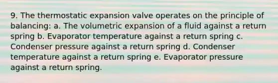 9. The thermostatic expansion valve operates on the principle of balancing: a. The volumetric expansion of a fluid against a return spring b. Evaporator temperature against a return spring c. Condenser pressure against a return spring d. Condenser temperature against a return spring e. Evaporator pressure against a return spring.