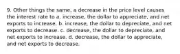 9. Other things the same, a decrease in the price level causes the interest rate to a. increase, the dollar to appreciate, and net exports to increase. b. increase, the dollar to depreciate, and net exports to decrease. c. decrease, the dollar to depreciate, and net exports to increase. d. decrease, the dollar to appreciate, and net exports to decrease.