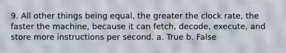 9. All other things being equal, the greater the clock rate, the faster the machine, because it can fetch, decode, execute, and store more instructions per second. a. True b. False