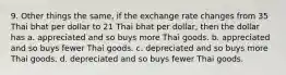 9. Other things the same, if the exchange rate changes from 35 Thai bhat per dollar to 21 Thai bhat per dollar, then the dollar has a. appreciated and so buys more Thai goods. b. appreciated and so buys fewer Thai goods. c. depreciated and so buys more Thai goods. d. depreciated and so buys fewer Thai goods.