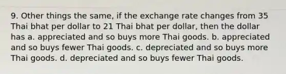 9. Other things the same, if the exchange rate changes from 35 Thai bhat per dollar to 21 Thai bhat per dollar, then the dollar has a. appreciated and so buys more Thai goods. b. appreciated and so buys fewer Thai goods. c. depreciated and so buys more Thai goods. d. depreciated and so buys fewer Thai goods.