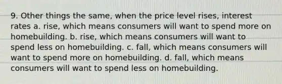 9. Other things the same, when the price level rises, interest rates a. rise, which means consumers will want to spend more on homebuilding. b. rise, which means consumers will want to spend less on homebuilding. c. fall, which means consumers will want to spend more on homebuilding. d. fall, which means consumers will want to spend less on homebuilding.