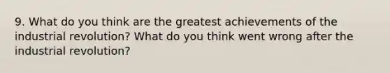 9. What do you think are the greatest achievements of the industrial revolution? What do you think went wrong after the industrial revolution?