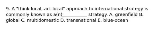 9. A "think local, act local" approach to international strategy is commonly known as a(n)___________ strategy. A. greenfield B. global C. multidomestic D. transnational E. blue-ocean