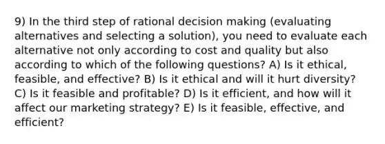 9) In the third step of rational decision making (evaluating alternatives and selecting a solution), you need to evaluate each alternative not only according to cost and quality but also according to which of the following questions? A) Is it ethical, feasible, and effective? B) Is it ethical and will it hurt diversity? C) Is it feasible and profitable? D) Is it efficient, and how will it affect our marketing strategy? E) Is it feasible, effective, and efficient?