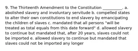 9. The Thirteenth Amendment to the Constitution __________. a. abolished slavery and involuntary servitude b. compelled states to alter their own constitutions to end slavery by emancipating the children of slaves c. mandated that all persons "will be treated as total equals from this date forward" d. allowed slavery to continue but mandated that, after 20 years, slaves could not be imported e. allowed slavery to continue but mandated that slaves could not be imported any longer