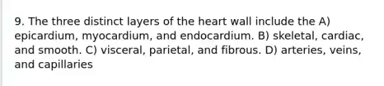 9. The three distinct layers of <a href='https://www.questionai.com/knowledge/kya8ocqc6o-the-heart' class='anchor-knowledge'>the heart</a> wall include the A) epicardium, myocardium, and endocardium. B) skeletal, cardiac, and smooth. C) visceral, parietal, and fibrous. D) arteries, veins, and capillaries