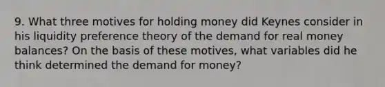 9. What three motives for holding money did Keynes consider in his liquidity preference theory of the demand for real money balances? On the basis of these motives, what variables did he think determined the demand for money?