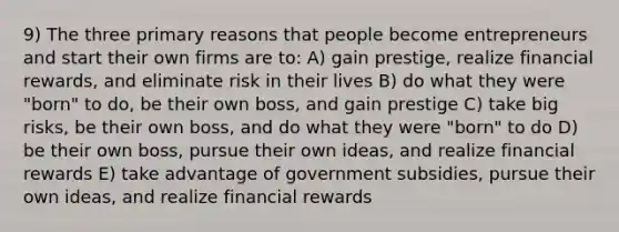 9) The three primary reasons that people become entrepreneurs and start their own firms are to: A) gain prestige, realize financial rewards, and eliminate risk in their lives B) do what they were "born" to do, be their own boss, and gain prestige C) take big risks, be their own boss, and do what they were "born" to do D) be their own boss, pursue their own ideas, and realize financial rewards E) take advantage of government subsidies, pursue their own ideas, and realize financial rewards