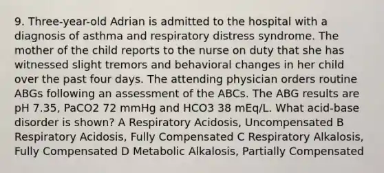 9. Three-year-old Adrian is admitted to the hospital with a diagnosis of asthma and respiratory distress syndrome. The mother of the child reports to the nurse on duty that she has witnessed slight tremors and behavioral changes in her child over the past four days. The attending physician orders routine ABGs following an assessment of the ABCs. The ABG results are pH 7.35, PaCO2 72 mmHg and HCO3 38 mEq/L. What acid-base disorder is shown? A Respiratory Acidosis, Uncompensated B Respiratory Acidosis, Fully Compensated C Respiratory Alkalosis, Fully Compensated D Metabolic Alkalosis, Partially Compensated