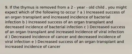 9. If the thymus is removed from a 2 - year - old child , you might expect which of the following to occur ? a ) Increased success of an organ transplant and increased incidence of bacterial infection b ) Increased success of an organ transplant and decreased incidence of bacterial infection c ) Decreased success of an organ transplant and increased incidence of viral infection d ) Decreased incidence of cancer and decreased incidence of viral infection e ) Decreased success of an organ transplant and increased incidence of cancer