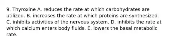 9. Thyroxine A. reduces the rate at which carbohydrates are utilized. B. increases the rate at which proteins are synthesized. C. inhibits activities of the nervous system. D. inhibits the rate at which calcium enters body fluids. E. lowers the basal metabolic rate.
