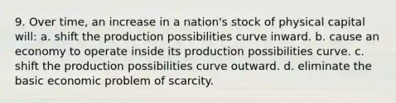 9. Over time, an increase in a nation's stock of physical capital will: a. shift the production possibilities curve inward. b. cause an economy to operate inside its production possibilities curve. c. shift the production possibilities curve outward. d. eliminate the basic economic problem of scarcity.