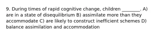 9. During times of rapid cognitive change, children ________. A) are in a state of disequilibrium B) assimilate more than they accommodate C) are likely to construct inefficient schemes D) balance assimilation and accommodation