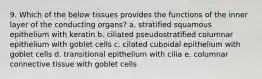 9. Which of the below tissues provides the functions of the inner layer of the conducting organs? a. stratified squamous epithelium with keratin b. ciliated pseudostratified columnar epithelium with goblet cells c. cilated cuboidal epithelium with goblet cells d. transitional epithelium with cilia e. columnar connective tissue with goblet cells