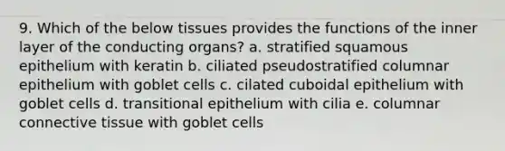 9. Which of the below tissues provides the functions of the inner layer of the conducting organs? a. stratified squamous epithelium with keratin b. ciliated pseudostratified columnar epithelium with goblet cells c. cilated cuboidal epithelium with goblet cells d. transitional epithelium with cilia e. columnar connective tissue with goblet cells