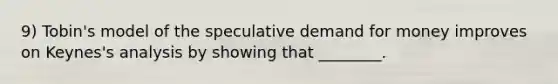 9) Tobin's model of the speculative demand for money improves on Keynes's analysis by showing that ________.
