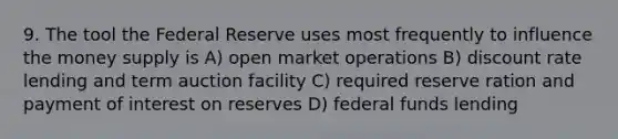 9. The tool the Federal Reserve uses most frequently to influence the money supply is A) open market operations B) discount rate lending and term auction facility C) required reserve ration and payment of interest on reserves D) federal funds lending