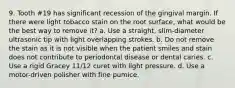 9. Tooth #19 has significant recession of the gingival margin. If there were light tobacco stain on the root surface, what would be the best way to remove it? a. Use a straight, slim-diameter ultrasonic tip with light overlapping strokes. b. Do not remove the stain as it is not visible when the patient smiles and stain does not contribute to periodontal disease or dental caries. c. Use a rigid Gracey 11/12 curet with light pressure. d. Use a motor-driven polisher with fine pumice.