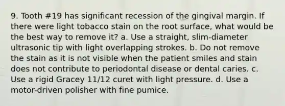 9. Tooth #19 has significant recession of the gingival margin. If there were light tobacco stain on the root surface, what would be the best way to remove it? a. Use a straight, slim-diameter ultrasonic tip with light overlapping strokes. b. Do not remove the stain as it is not visible when the patient smiles and stain does not contribute to periodontal disease or dental caries. c. Use a rigid Gracey 11/12 curet with light pressure. d. Use a motor-driven polisher with fine pumice.