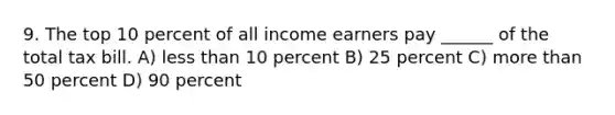 9. The top 10 percent of all income earners pay ______ of the total tax bill. A) less than 10 percent B) 25 percent C) more than 50 percent D) 90 percent