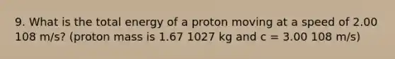 9. What is the total energy of a proton moving at a speed of 2.00 108 m/s? (proton mass is 1.67 1027 kg and c = 3.00 108 m/s)