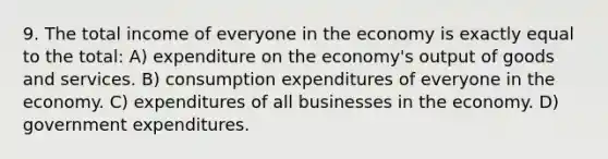 9. The total income of everyone in the economy is exactly equal to the total: A) expenditure on the economy's output of goods and services. B) consumption expenditures of everyone in the economy. C) expenditures of all businesses in the economy. D) government expenditures.