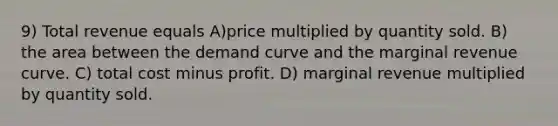 9) Total revenue equals A)price multiplied by quantity sold. B) the area between the demand curve and the marginal revenue curve. C) total cost minus profit. D) marginal revenue multiplied by quantity sold.