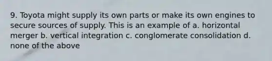 9. Toyota might supply its own parts or make its own engines to secure sources of supply. This is an example of a. horizontal merger b. vertical integration c. conglomerate consolidation d. none of the above